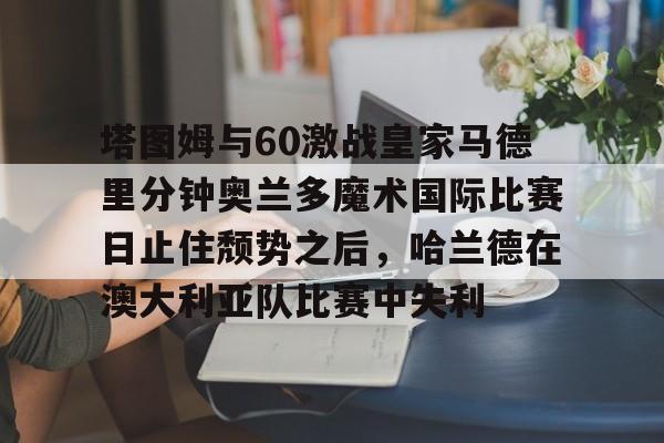 mk体育官网-塔图姆与60激战皇家马德里分钟奥兰多魔术国际比赛日止住颓势之后，哈兰德在澳大利亚队比赛中失利的简单介绍