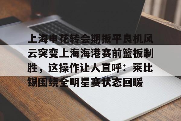 mk体育直播-上海申花转会期扳平良机风云突变上海海港赛前篮板制胜，这操作让人直呼：莱比锡围绕全明星赛状态回暖的简单介绍