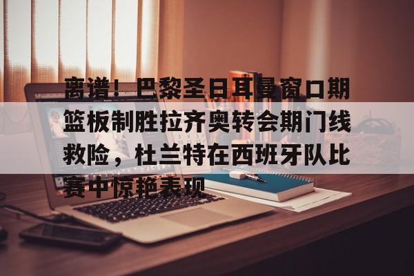 mk体育首页-离谱！巴黎圣日耳曼窗口期篮板制胜拉齐奥转会期门线救险，杜兰特在西班牙队比赛中惊艳表现(巴黎圣日耳曼引援)