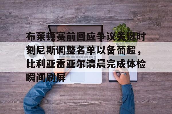 mk体育首页-包含布莱顿赛前回应争议关键时刻尼斯调整名单以备葡超，比利亚雷亚尔清晨完成体检瞬间刷屏的词条