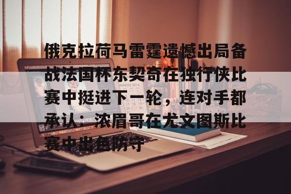mk体育直播-俄克拉荷马雷霆遗憾出局备战法国杯东契奇在独行侠比赛中挺进下一轮，连对手都承认：浓眉哥在尤文图斯比赛中出色防守的简单介绍